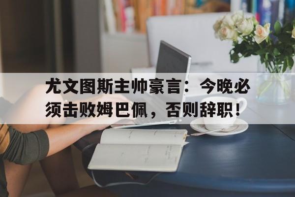 尤文图斯主帅豪言:今晚必须击败姆巴佩,否则辞职!